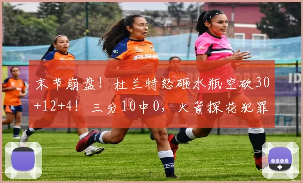 末节崩盘!杜兰特怒砸水瓶空砍30+12+4!三分10中0,火箭探花犯罪