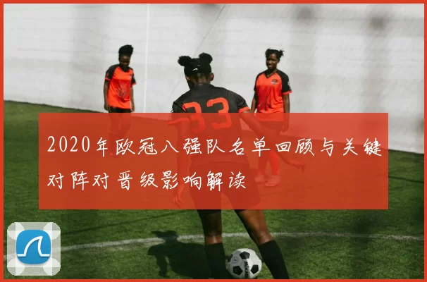 2020年欧冠八强队名单回顾与关键对阵对晋级影响解读