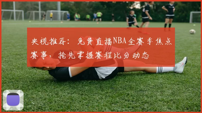 央视推荐：免费直播NBA全赛季焦点赛事，抢先掌握赛程比分动态