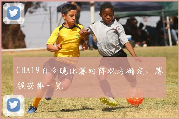 CBA19日今晚比赛对阵双方确定，赛程安排一览