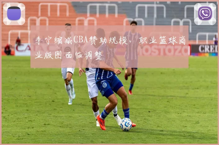 李宁缩减CBA赞助规模，职业篮球商业版图面临调整