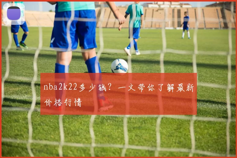 nba2k22多少钱？一文带你了解最新价格行情