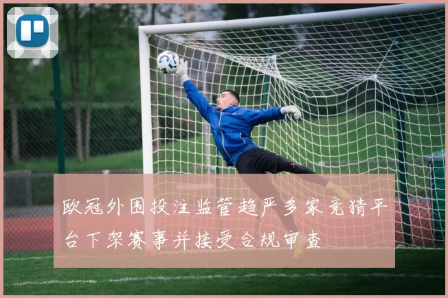 欧冠外围投注监管趋严多家竞猜平台下架赛事并接受合规审查