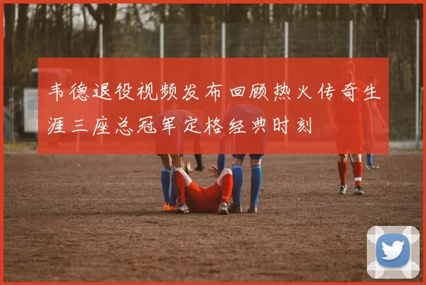 韦德退役视频发布回顾热火传奇生涯三座总冠军定格经典时刻