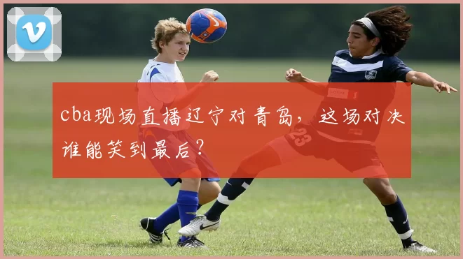 cba现场直播辽宁对青岛,这场对决谁能笑到最后?