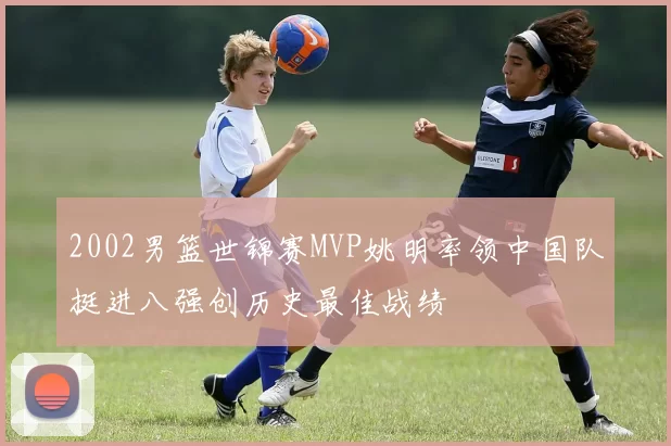 2002男篮世锦赛MVP姚明率领中国队挺进八强创历史最佳战绩