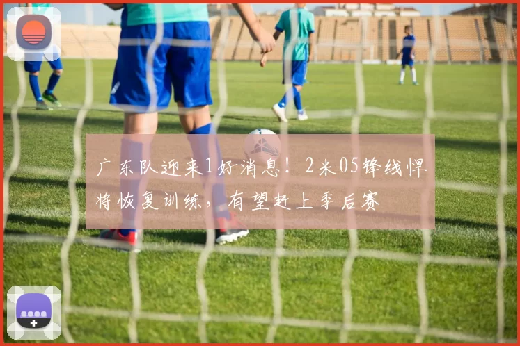 广东队迎来1好消息！2米05锋线悍将恢复训练，有望赶上季后赛