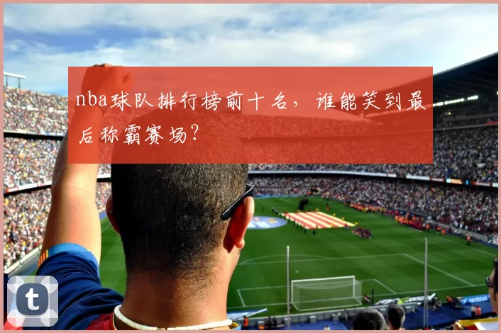 nba球队排行榜前十名，谁能笑到最后称霸赛场？