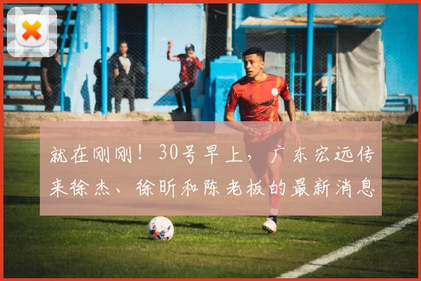 就在刚刚！30号早上，广东宏远传来徐杰、徐昕和陈老板的最新消息_比赛_本赛季_篮板