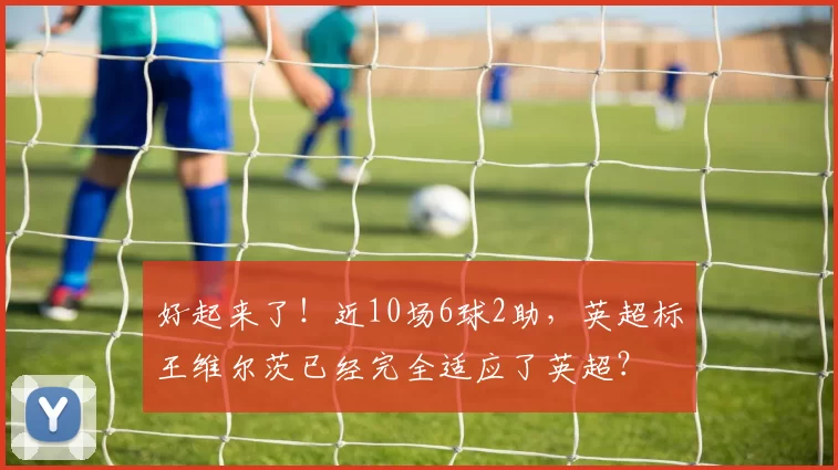 好起来了！近10场6球2助，英超标王维尔茨已经完全适应了英超？