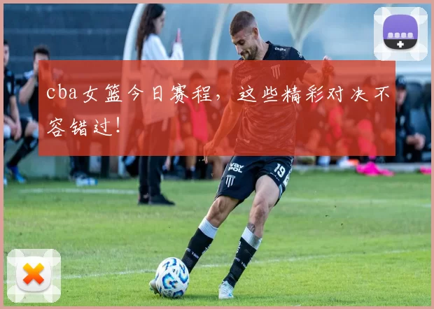 cba女篮今日赛程,这些精彩对决不容错过!
