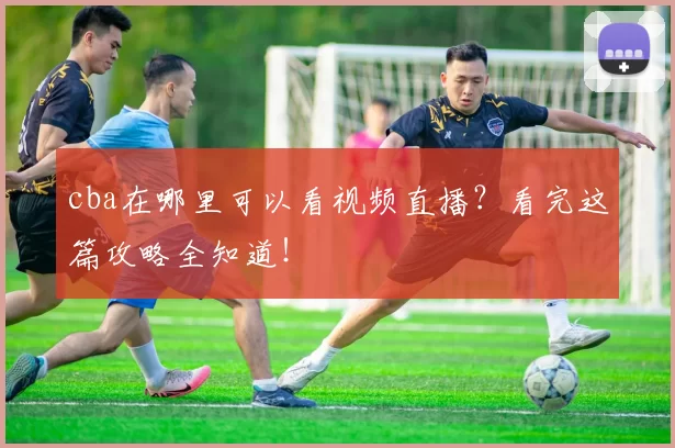 cba在哪里可以看视频直播？看完这篇攻略全知道！