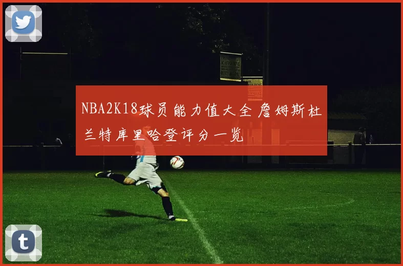 NBA2K18球员能力值大全 詹姆斯杜兰特库里哈登评分一览