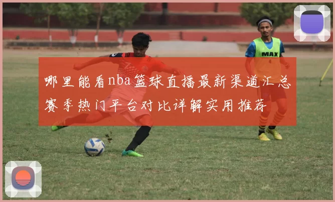 哪里能看nba篮球直播最新渠道汇总赛季热门平台对比详解实用推荐