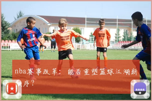 nba赛事改革：能否重塑篮球江湖新秩序？