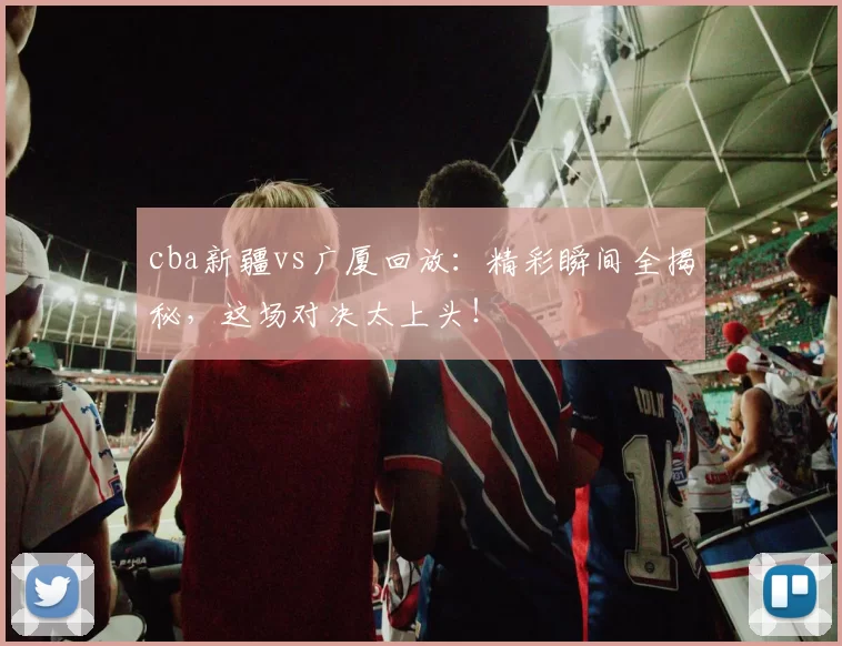 cba新疆vs广厦回放:精彩瞬间全揭秘,这场对决太上头!