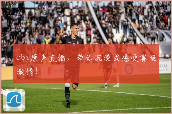 cba原声直播，带你沉浸式感受赛场激情！