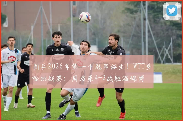 国乒2026年第一个冠军诞生！WTT多哈挑战赛：周启豪4-2战胜温瑞博