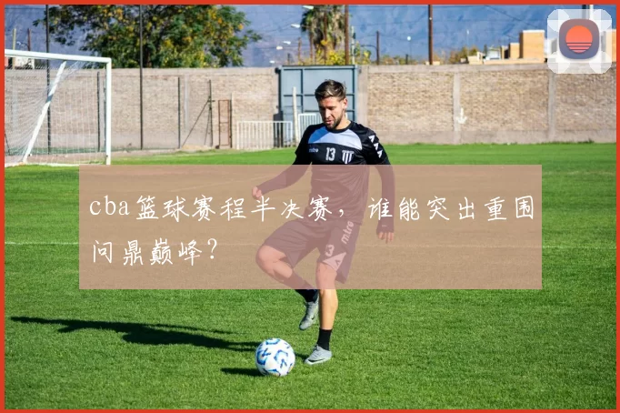 cba篮球赛程半决赛,谁能突出重围问鼎巅峰?