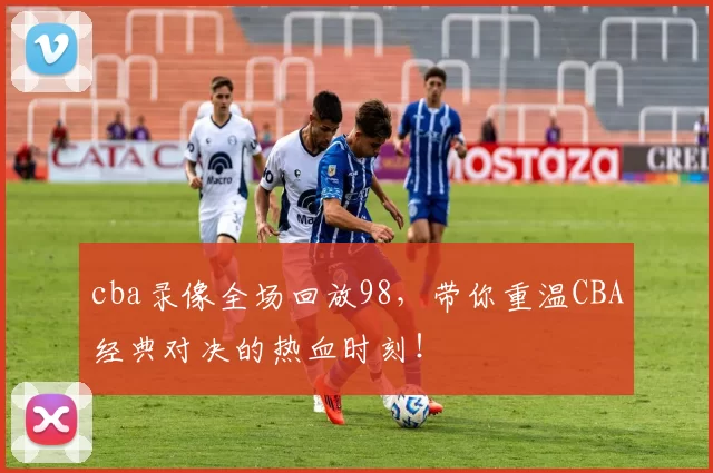 cba录像全场回放98,带你重温CBA经典对决的热血时刻!