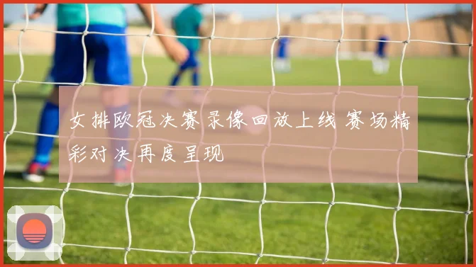 女排欧冠决赛录像回放上线 赛场精彩对决再度呈现