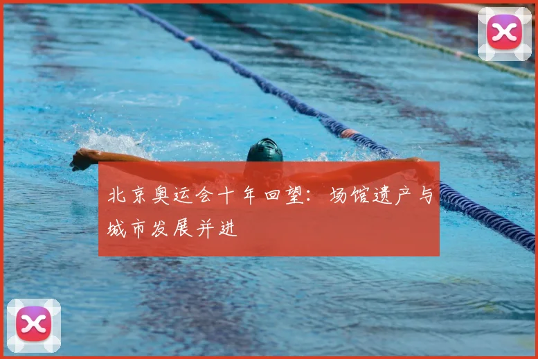 北京奥运会十年回望:场馆遗产与城市发展并进