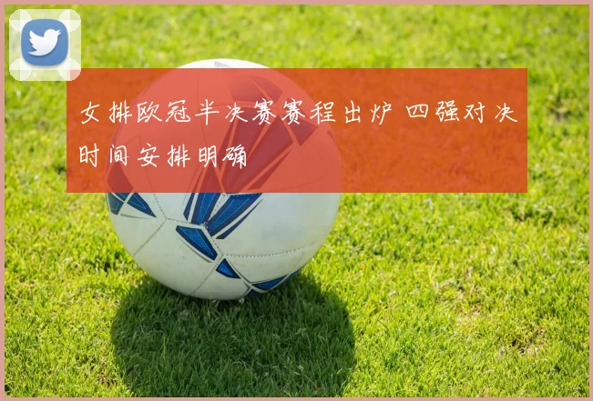 女排欧冠半决赛赛程出炉 四强对决时间安排明确