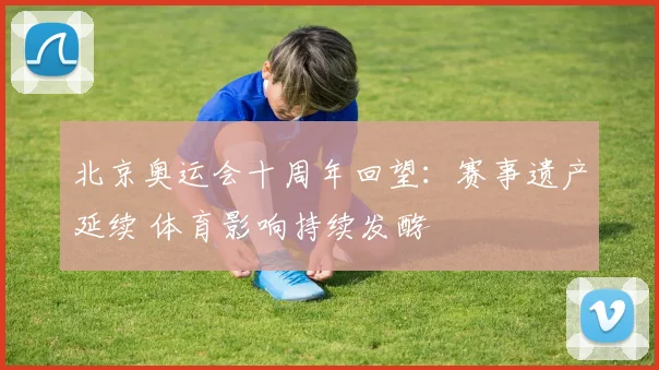 北京奥运会十周年回望：赛事遗产延续 体育影响持续发酵