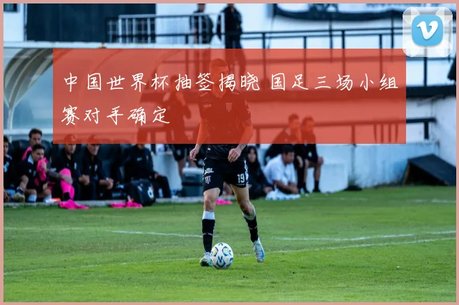 中国世界杯抽签揭晓 国足三场小组赛对手确定