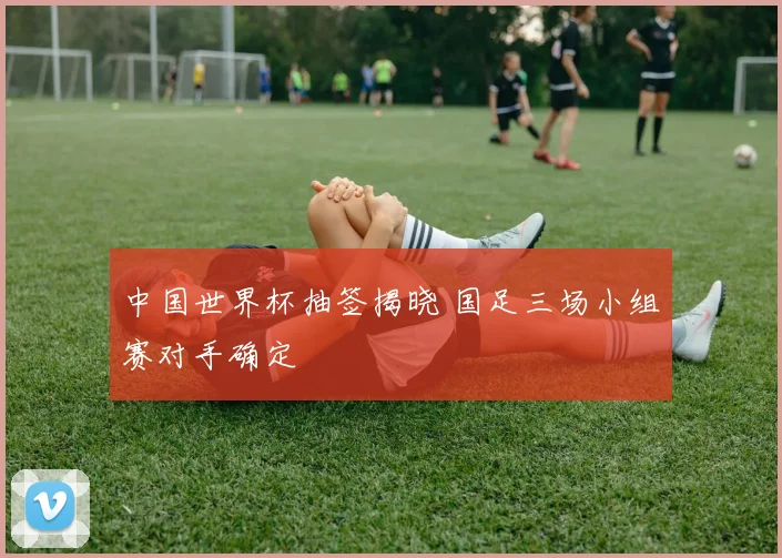 中国世界杯抽签揭晓 国足三场小组赛对手确定