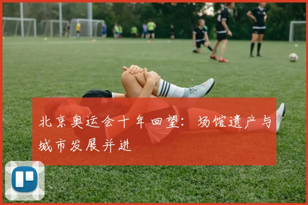 北京奥运会十年回望:场馆遗产与城市发展并进