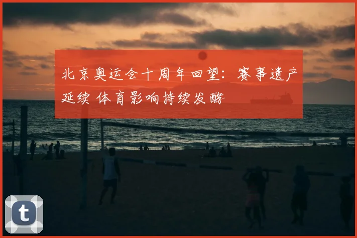 北京奥运会十周年回望:赛事遗产延续 体育影响持续发酵