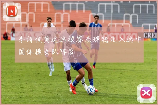 李诗佳奥运选拔赛表现稳定入选中国体操女队阵容