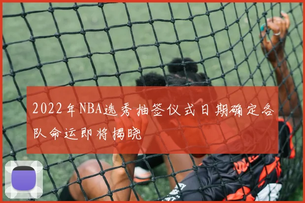 2022年NBA选秀抽签仪式日期确定各队命运即将揭晓