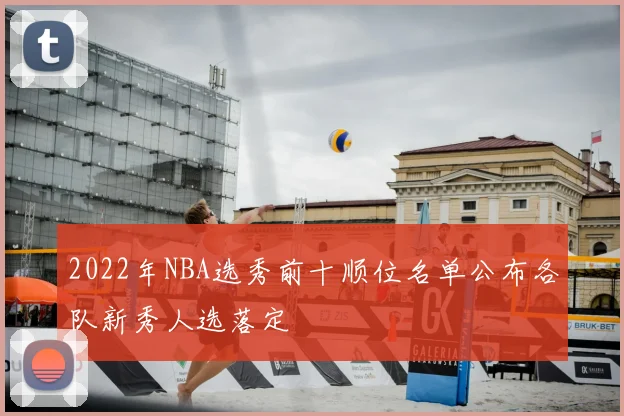 2022年NBA选秀前十顺位名单公布各队新秀人选落定